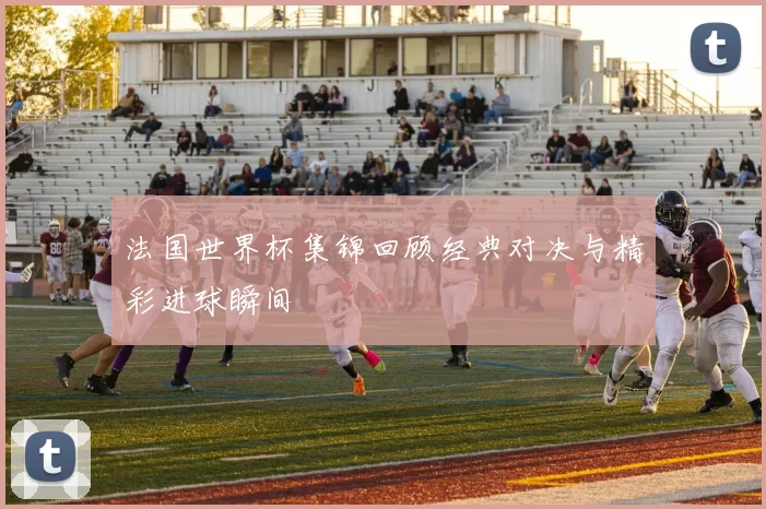 法国世界杯集锦回顾经典对决与精彩进球瞬间