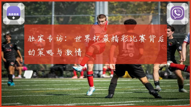 独家专访:世界杯最精彩比赛背后的策略与激情