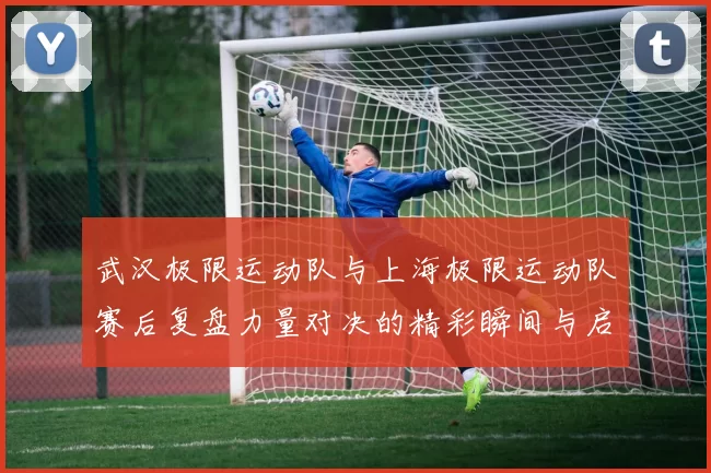 武汉极限运动队与上海极限运动队赛后复盘力量对决的精彩瞬间与启示