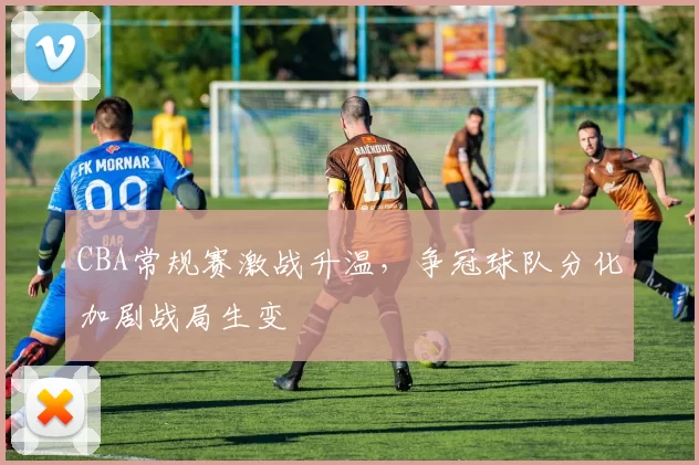 CBA常规赛激战升温，争冠球队分化加剧战局生变