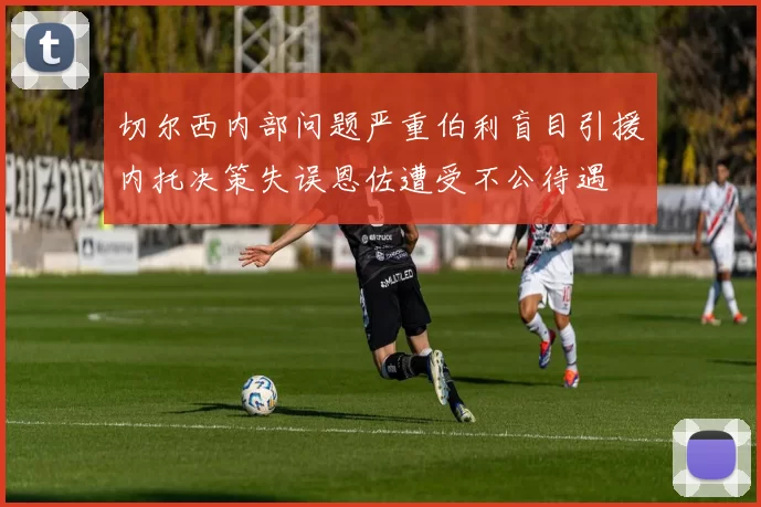 切尔西内部问题严重伯利盲目引援内托决策失误恩佐遭受不公待遇