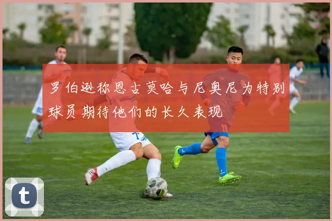 罗伯逊称恩古莫哈与尼奥尼为特别球员期待他们的长久表现