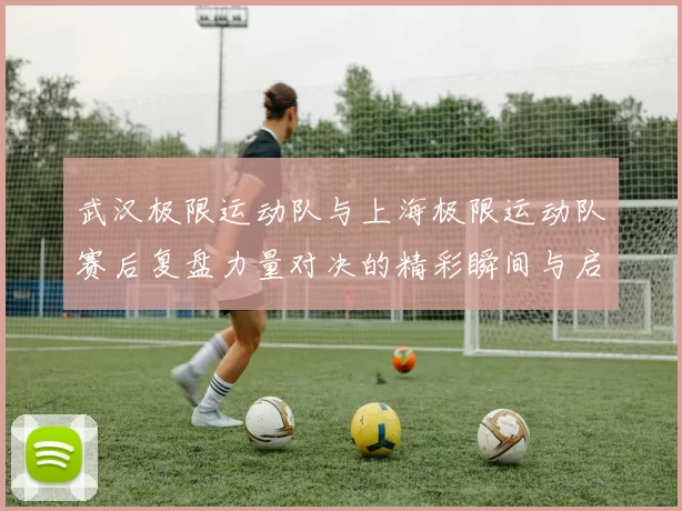 武汉极限运动队与上海极限运动队赛后复盘力量对决的精彩瞬间与启示