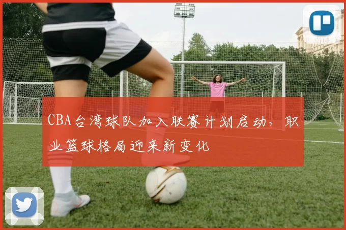 CBA台湾球队加入联赛计划启动，职业篮球格局迎来新变化