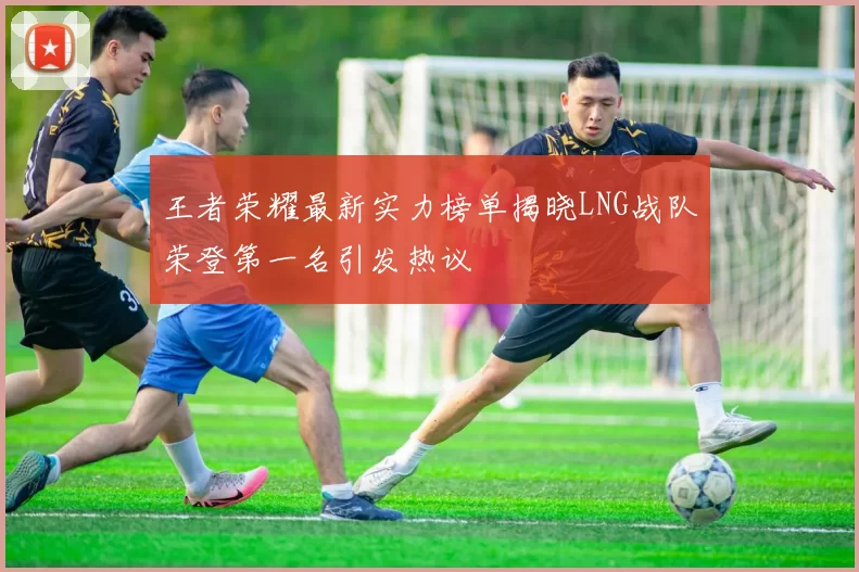 王者荣耀最新实力榜单揭晓LNG战队荣登第一名引发热议