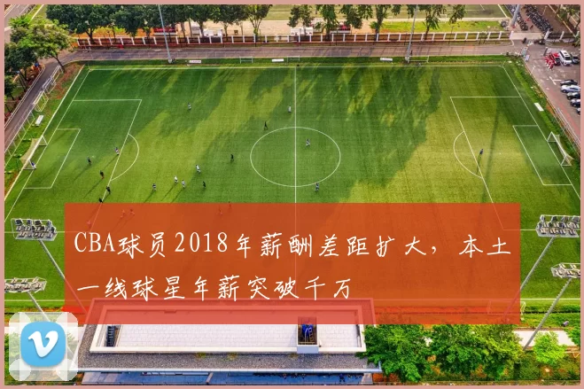 CBA球员2018年薪酬差距扩大，本土一线球星年薪突破千万