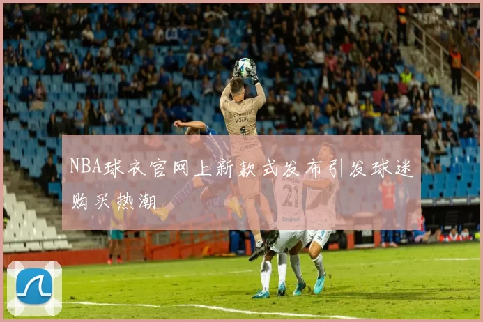 NBA球衣官网上新款式发布引发球迷购买热潮