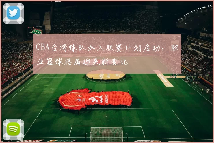 CBA台湾球队加入联赛计划启动,职业篮球格局迎来新变化