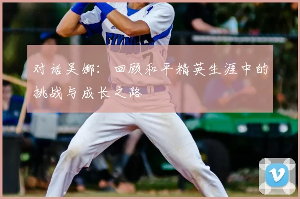 对话吴娜：回顾和平精英生涯中的挑战与成长之路