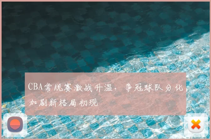 CBA常规赛激战升温,争冠球队分化加剧新格局初现