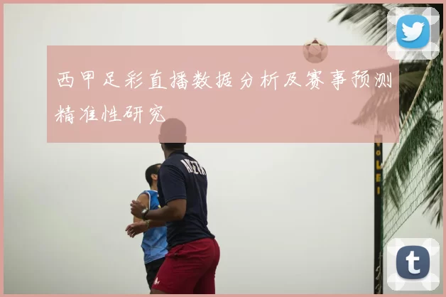 西甲足彩直播数据分析及赛事预测精准性研究