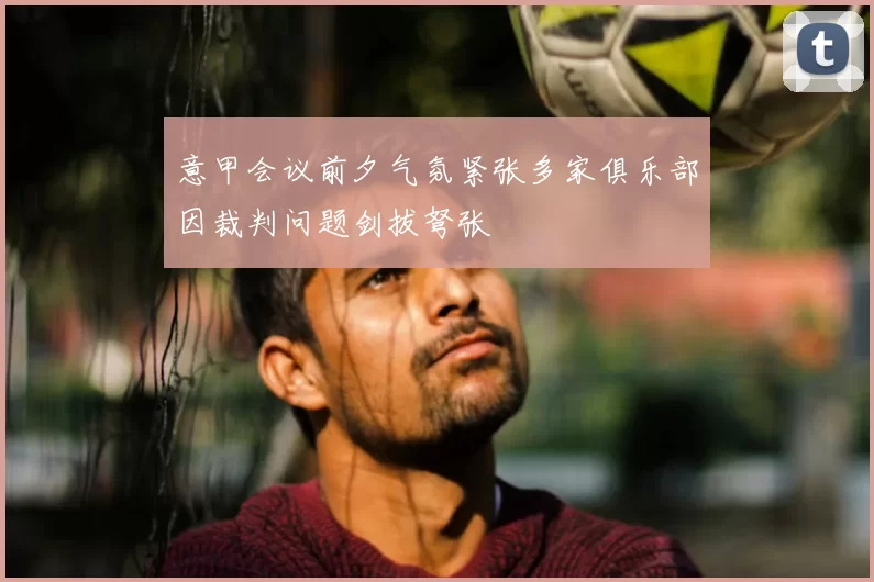 意甲会议前夕气氛紧张多家俱乐部因裁判问题剑拔弩张
