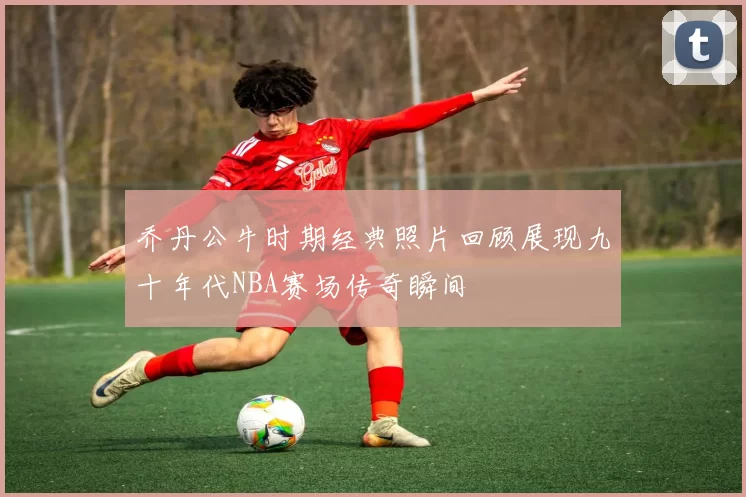 乔丹公牛时期经典照片回顾展现九十年代NBA赛场传奇瞬间