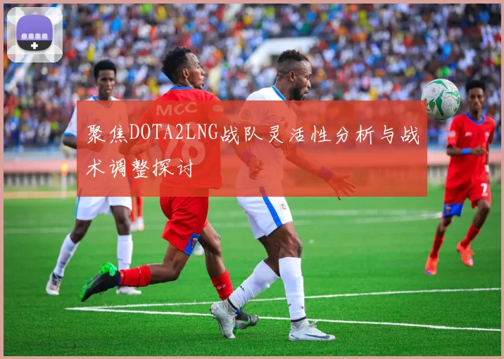 聚焦DOTA2LNG战队灵活性分析与战术调整探讨